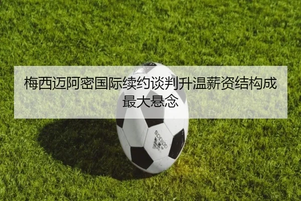 梅西迈阿密国际续约谈判升温薪资结构成最大悬念 - kaiyun