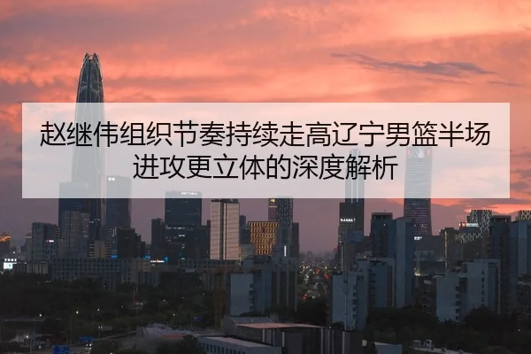 赵继伟组织节奏持续走高辽宁男篮半场进攻更立体的深度解析 - kaiyun